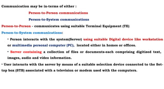 Communication may be in-terms of either :
Person-to-Person communications
Person-to-System communications
Person-to-Person - communicates using suitable Terminal Equipment (TE)
Person-to-System communications:
• Person interacts with the system(Server) using suitable Digital device like workstation
or multimedia personal computer (PC), located either in homes or offices.
• Server containing a collection of files or documents-each comprising digitized text,
images, audio and video information.
• User interacts with the server by means of a suitable selection device connected to the Set-
top box (STB) associated with a television or modem used with the computers.
 