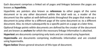 Each document comprises a linked set of pages and linkages between the pages are
known as hyperlinks.
Hyperlinks are pointers also known as references to other pages of the same
document or to any other document within the total web so, a reader of the
document has the option at well-defined points throughout the pages that make up a
document to jump either to a different page of the same document or, to a different
document. Also, to return subsequently to a specific point on a page at a later time.
Optional linkage points within documents are defined by the creator of the document
and are known as anchors for which the necessary linkage information is attached.
Hypertext are documents comprising only texts and are created using hypertext.
Hypermedia are documents comprising multimedia information and are created
using hypermedia.
Figure below Shows general structure of this type of document.
 