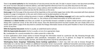 There is no central authority for the introduction of new documents into the web. On side in anyone create a new document providing
the server has been allocated an Internet address, and make hyperlink references from it to any other document on the web.
URL (Uniform Resource Locator) is a Document’s unique address which identifies both location of the server on the Internet, where the
first page of the document is stored and also the file reference on the server.
Home page is the First page of the document all the hyperlinks on this and other pages have similar URLs associated with them physical
location of a page is transparent, to the user and in theory can be located anywhere on the web.
A Standard format is used for writing documents is known as HTML (Hyper Text Markup Language) and is also used for writing client
software to explore the total contents of the web, i.e., the contents of the linked information on all the web servers.
A Browser is a Client function and there are number of user-friendly browsers available to explore visited servers and to open up a
dialog with a particular server at the click of the mouse. Once the desired document has been located, the user simply clicks on an
anchor point within a page of the document to activate the linkage information stored at that point Possible to return to the previous
anchor at any time.
With the hypertext document: Anchor is usually, an underlined word or phrase.
With the hypermedia document: Anchor is usually, an icon of an appropriate shape.
Ex.: Loudspeaker for a sound annotation for a video camera for a video clip.
In Some applications client simply wishes to browse through the information stored at a particular site. Ex.: Browsing through sales
literature, product information, application notes periodicals, newspapers, and so on. In general, no charge for accessing this
information however, access to books, journals, and similar documents may be by subscriptions only.
Teleshopping (home shopping)/ Telebanking (home banking) applications: A client may wish not only to browse through the
information at a site but also to initiate an additional transaction Server must provide additional transaction processing support for,
say, ordering and purchasing since, this will also often involve financial transaction, more rigorous security procedures are required for
access and authentication purposes.
 