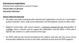 Entertainment Applications:
Entertainment applications can be of 2 types:
Movie/video-on-demand
Interactive television
Movie/Video-On-Demand:
• The video and audio associated with entertainment applications must be of a much higher
quality/resolution. Since, wide-screen televisions and stereophonic sound are often used.
• Digitized movie/video with sound requires a minimum channel bit rate (bandwidth) of
1.5Mbps. Hence, network used to support this application, must be either a PSTN with a
high bit rate modem or a cable network of this type.
• For PSTN: high bit rate channel provided by the modem used only over the access circuit
and provides additional services to the other switched services that the PSTN supports.
 