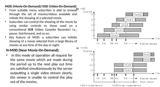 N-MOD (Near Movie-On-Demand):
• in this mode of operation all request for
the same movie which are made during
the period up to the next play out time
are satisfied simultaneously by the server
outputting a single video stream clearly,
the viewer is unable to control the play
out of the movies.
MOD (Movie-On-Demand)/VOD (Video-On-Demand):
• From suitable menu subscriber is able to browse
through the set of movies/videos available and
initiate the showing of a selected movie.
• Subscriber can control the showing of the movie by
using similar controls to those used on a
conventional VCR (Video Cassette Recorder) i.e.,
pause, fast-forward, and so on.
• Key feature of MOD: a subscriber can initiate
showing of a movie selected from a large library of
movies at any time of the day or night.
 