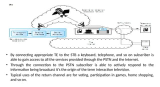 • By connecting appropriate TE to the STB a keyboard, telephone, and so on subscriber is
able to gain access to all the services provided through the PSTN and the Internet.
• Through the connection to the PSTN subscriber is able to actively respond to the
information being broadcast it’s the origin of the term interaction television.
• Typical uses of the return channel are for voting, participation in games, home shopping,
and so on.
 
