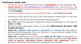 Continuous media case:
• Information stream is generated by the source continuously in a time dependent way.
• Passed directly to the destination as it is generated, and at the destination, the
information stream is played out directly as it is received operation mode of which is
called streaming.
• Continuous media generated in a time-dependent way is called Real-time media.
• Continuous media with the bit rate of the communication channel that is used must
be compatible with the rate the source media is being generated.
• Ex.: Media types that guarantee continuous streams of information in real time are
audio and video.
• Bit rate of source information stream can be either CBR (Constant Bit Rate)/ VBR
(Variable Bit Rate).
• Audio: Ex.: Digitized audio stream is generated at a constant bit rate which is
determined by the frequency. The audio waveform is sampled and the number of bits
that are used to digitize each sample.
• Video: Ex.: Individual pictures/frames that make up the video are generated at a
constant rate after compression amount of information associated with each frame
varies in general, information stream associated with compressed video is
generated at fixed time intervals but the resulting bit rate is variable.
 