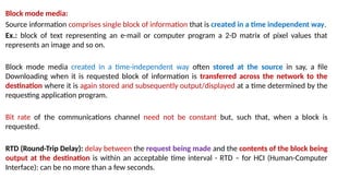 Block mode media:
Source information comprises single block of information that is created in a time independent way.
Ex.: block of text representing an e-mail or computer program a 2-D matrix of pixel values that
represents an image and so on.
Block mode media created in a time-independent way often stored at the source in say, a file
Downloading when it is requested block of information is transferred across the network to the
destination where it is again stored and subsequently output/displayed at a time determined by the
requesting application program.
Bit rate of the communications channel need not be constant but, such that, when a block is
requested.
RTD (Round-Trip Delay): delay between the request being made and the contents of the block being
output at the destination is within an acceptable time interval - RTD – for HCI (Human-Computer
Interface): can be no more than a few seconds.
 