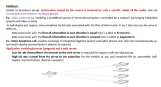Multicast:
Similar to broadcast except, information output by the source is received by only a specific subset of the nodes that are
connected to the network (multicast group).
Ex.: video conferencing involving a predefined group of terminals/computers connected to a network exchanging integrated
speech and video streams.
In half-duplex and duplex communications the bit rate associated with the flow of information in each direction can be same or
different.
Rate associated, with the flow of information in each direction is equal then is called as Symmetric.
Rate associated, with the flow of information in each direction is unequal then is called as Asymmetric.
Ex.: Video telephone call: involves exchange of integrated digitized speech and video stream both direction simultaneously so,
symmetric duplex communications channel is required.
Application involving browser (program) and a web server:
Low bit rate channel from the browser to the web server is required for request and control purposes.
High bit rate channel from the server to the subscriber for the transfer of, say, and requested file so, asymmetric half-
duplex communications channel is required
 