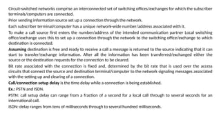 Circuit-switched networks comprise an interconnected set of switching offices/exchanges for which the subscriber
terminals/computers are connected.
Prior sending information source set up a connection through the network.
Each subscriber terminal/computer has a unique network-wide number/address associated with it.
To make a call source first enters the number/address of the intended communication partner Local switching
office/exchange uses this to set up a connection through the network to the switching office/exchange to which
destination is connected.
Assuming destination is free and ready to receive a call a message is returned to the source indicating that it can
start to transfer/exchange information. After all the information has been transferred/exchanged either the
source or the destination requests for the connection to be cleared.
Bit rate associated with the connection is fixed and, determined by the bit rate that is used over the access
circuits that connect the source and destination terminal/computer to the network signaling messages associated
with the setting up and clearing of a connection.
Call/connection setup delay is the time delay while a connection is being established.
Ex.: PSTN and ISDN.
PSTN: call setup delay can range from a fraction of a second for a local call through to several seconds for an
international call.
ISDN: delay ranges from tens of milliseconds through to several hundred milliseconds.
 