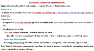 Multimedia Information Representation:
Applications involving Text and Images - comprise blocks of digital data units.
Text data –
• A block of characters with each character represented by - fixed number of Binary digits (bits) or
Codeword.
Image data –
• Comprises a 2-D block of pixels (picture elements) with each pixel represented by a fixed number of
bits.
• Applications involving
Text and Images: comprise the short request for a file.
Ex.: file contents being returned, the duration of the overall transaction is relatively short.
Audio and Video Signals:
Can vary continuously with time as the amplitude of the speech, audio or video signal varies.
•Ex.: Typical telephone conversation can last for several minutes and Movie (comprising audio and
video) can last for a number of hours.
 