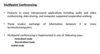 Multipoint Conferencing:
• Features in many interpersonal applications including audio and video
conferencing, data sharing, and computer supported cooperative working.
• These involve exchange of information between 3 or more
terminals/computers.
• Multipoint conferencing is implemented in one of following ways:
Centralized mode
Decentralized mode
Hybrid mode
 