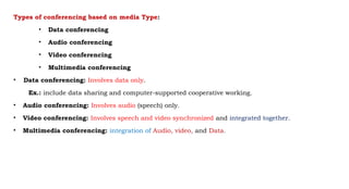 Types of conferencing based on media Type:
• Data conferencing
• Audio conferencing
• Video conferencing
• Multimedia conferencing
• Data conferencing: Involves data only.
Ex.: include data sharing and computer-supported cooperative working.
• Audio conferencing: Involves audio (speech) only.
• Video conferencing: Involves speech and video synchronized and integrated together.
• Multimedia conferencing: integration of Audio, video, and Data.
 
