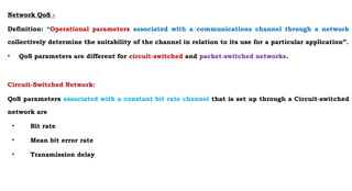 Network QoS -
Definition: “Operational parameters associated with a communications channel through a network
collectively determine the suitability of the channel in relation to its use for a particular application”.
• QoS parameters are different for circuit-switched and packet-switched networks.
Circuit-Switched Network:
QoS parameters associated with a constant bit rate channel that is set up through a Circuit-switched
network are
• Bit rate
• Mean bit error rate
• Transmission delay
 