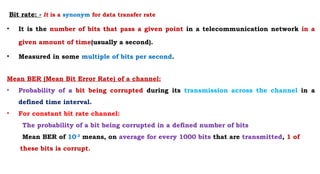 Bit rate: - It is a synonym for data transfer rate
• It is the number of bits that pass a given point in a telecommunication network in a
given amount of time(usually a second).
• Measured in some multiple of bits per second.
Mean BER (Mean Bit Error Rate) of a channel:
• Probability of a bit being corrupted during its transmission across the channel in a
defined time interval.
• For constant bit rate channel:
The probability of a bit being corrupted in a defined number of bits
Mean BER of 10-3
means, on average for every 1000 bits that are transmitted, 1 of
these bits is corrupt.
 