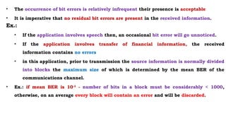 • The occurrence of bit errors is relatively infrequent their presence is acceptable
• It is imperative that no residual bit errors are present in the received information.
Ex.:
• If the application involves speech then, an occasional bit error will go unnoticed.
• If the application involves transfer of financial information, the received
information contains no errors
• in this application, prior to transmission the source information is normally divided
into blocks the maximum size of which is determined by the mean BER of the
communications channel.
• Ex.: if mean BER is 10-3
- number of bits in a block must be considerably < 1000,
otherwise, on an average every block will contain an error and will be discarded.
 