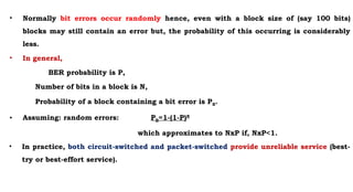 • Normally bit errors occur randomly hence, even with a block size of (say 100 bits)
blocks may still contain an error but, the probability of this occurring is considerably
less.
• In general,
BER probability is P,
Number of bits in a block is N,
Probability of a block containing a bit error is PB.
• Assuming: random errors: PB=1-(1-P)N
which approximates to NxP if, NxP<1.
• In practice, both circuit-switched and packet-switched provide unreliable service (best-
try or best-effort service).
 