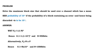 PROBLEM
Drive the maximum block size that should be used over a channel which has a mean
BER probability of 10-4
if the probability of a block containing an error –and hence being
discarded –is to be 10-1
.
ANSWER:
WKT PB=1-(1-P)N
Hence 0.1=1-(1-10-4
)N
and N=950bits
Alternatively, PB=N x P
Hence 0.1=Nx10-4
and N=1000bits
 