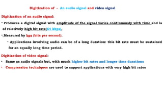 Digitization of an audio signal:
• Produces a digital signal with amplitude of the signal varies continuously with time and is
of relatively high bit rate(64 kbps),
• Measured by bps (bits per second).
• Applications involving audio can be of a long duration: this bit rate must be sustained
for an equally long time period.
Digitization of video signal:
• Same as audio signals but, with much higher bit rates and longer time durations
• Compression techniques are used to support applications with very high bit rates
Digitization of - An audio signal and video signal
 