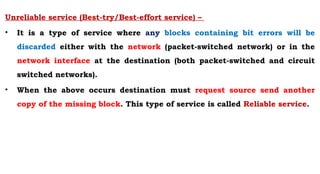 Unreliable service (Best-try/Best-effort service) –
• It is a type of service where any blocks containing bit errors will be
discarded either with the network (packet-switched network) or in the
network interface at the destination (both packet-switched and circuit
switched networks).
• When the above occurs destination must request source send another
copy of the missing block. This type of service is called Reliable service.
 