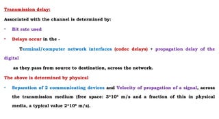 Transmission delay:
Associated with the channel is determined by:
• Bit rate used
• Delays occur in the -
Terminal/computer network interfaces (codec delays) + propagation delay of the
digital
as they pass from source to destination, across the network.
The above is determined by physical
• Separation of 2 communicating devices and Velocity of propagation of a signal, across
the transmission medium (free space: 3*108
m/s and a fraction of this in physical
media, a typical value 2*108
m/s).
 