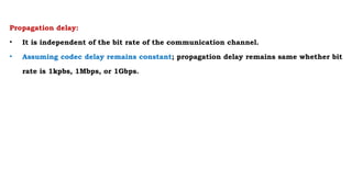 Propagation delay:
• It is independent of the bit rate of the communication channel.
• Assuming codec delay remains constant; propagation delay remains same whether bit
rate is 1kpbs, 1Mbps, or 1Gbps.
 