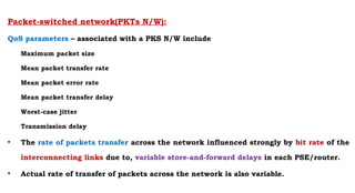 Packet-switched network(PKTs N/W):
QoS parameters – associated with a PKS N/W include
Maximum packet size
Mean packet transfer rate
Mean packet error rate
Mean packet transfer delay
Worst-case jitter
Transmission delay
• The rate of packets transfer across the network influenced strongly by bit rate of the
interconnecting links due to, variable store-and-forward delays in each PSE/router.
• Actual rate of transfer of packets across the network is also variable.
 