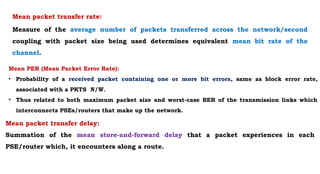 Mean packet transfer rate:
Measure of the average number of packets transferred across the network/second
coupling with packet size being used determines equivalent mean bit rate of the
channel.
Mean PER (Mean Packet Error Rate):
• Probability of a received packet containing one or more bit errors, same as block error rate,
associated with a PKTS N/W.
• Thus related to both maximum packet size and worst-case BER of the transmission links which
interconnects PSEs/routers that make up the network.
Mean packet transfer delay:
Summation of the mean store-and-forward delay that a packet experiences in each
PSE/router which, it encounters along a route.
 