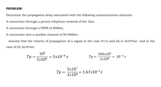 PROBLEM:
Determine the propagation delay associated with the following communication channels:
A connection through a private telephone network of the 1km,
A connection through a PSTN of 200km,
A connection over a satellite channel of 50 000km.
Assume that the velocity of propagation of a signal in the case of (1) and (2) is 2x108
ms-1
and in the
case of (3) 3x108
ms-1
 