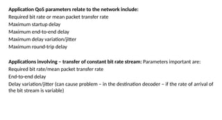 Application QoS parameters relate to the network include:
Required bit rate or mean packet transfer rate
Maximum startup delay
Maximum end-to-end delay
Maximum delay variation/jitter
Maximum round-trip delay
Applications involving – transfer of constant bit rate stream: Parameters important are:
Required bit rate/mean packet transfer rate
End-to-end delay
Delay variation/jitter (can cause problem – in the destination decoder – if the rate of arrival of
the bit stream is variable)
 