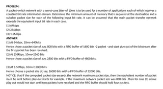 PROBLEM:
A packet-switch network with a worst-case jitter of 10ms is to be used for a number of applications each of which involves a
constant bit rate information stream. Determine the minimum amount of memory that is required at the destination and a
suitable packet size for each of the following input bit rate. It can be assumed that the main packet transfer network
exceeds the equivalent input bit rate in each case.
(1) 64kbps
(2) 256kbps
(3) 1.5Mbps
ANSWER:
(1) At 64kbps, 10ms=640bits
Hence chose a packet size of, say, 800 bits with a FIFO buffer of 1600 bits -2 packet –and start play out of the bitstream after
the first packet has been received.
(2) At 256kbps, 10ms=2560 bits
Hence chose a packet size of, say, 2800 bits with a FIFO buffer of 4800 bits.
(3) AT 1.5Mbps, 10ms=15000 bits
Hence choose a packet size of, say, 16000 bits with a FIFO buffer of 32000 bits.
NOTICE: that if the computed packet size exceeds the network maximum packet size, then the equivalent number of packet
must be sent before play out starts for example, if the maximum network packet size was 800 bits , then for case (3) above
play out would not start until two packets have received and the FIFO buffer should hold four packets.
 