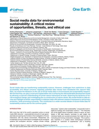 Review
Social media data for environmental
sustainability: A critical review
of opportunities, threats, and ethical use
Andrea Ghermandi,1,2,* Johannes Langemeyer,3,4,* Derek Van Berkel,5,* Fulvia Calcagni,1,4 Yaella Depietri,2,6
Lukas Egarter Vigl,7 Nathan Fox,5,8 Ilan Havinga,9 Hieronymus J€
ager,10,11 Nina Kaiser,12,26 Oleksandr Karasov,13,14,15,16
Timon McPhearson,17,18,19 Simone Podschun,20 Ana Ruiz-Frau,21 Michael Sinclair,2,22,23 Markus Venohr,20
and Spencer A. Wood24,25
1Department of Natural Resources and Environmental Management, University of Haifa, Haifa, Israel
2Natural Resources and Environmental Research Center, University of Haifa, Haifa, Israel
3Institute of Environmental Science and Technology, Universitat Autònoma de Barcelona, Barcelona, Spain
4Department of Geography, Humboldt Universit€
at zu Berlin, Berlin, Germany
5School for Environment and Sustainability, University of Michigan, Ann Arbor, MI, USA
6Faculty of Architecture and Town Planning, Technion - Israel Institute of Technology, Haifa, Israel
7Institute for Alpine Environment, Eurac Research, Bolzano, Italy
8School of Geography and the Environment, University of Southampton, Southampton, UK
9Environmental Systems Analysis Group, Wageningen University, Wageningen, the Netherlands
10ifuplan – Institute for Environmental Planning and Spatial Development, Munich, Germany
11Department of Ecology, University of Innsbruck, Innsbruck, Austria
12Department of Aquatic Ecology, University of Duisburg-Essen, Essen, Germany
13Digital Geography Lab, Department of Geosciences and Geography, University of Helsinki, Helsinki, Finland
14Helsinki Institute of Urban and Regional Studies (Urbaria), University of Helsinki, Helsinki, Finland
15Helsinki Institute of Sustainability Science (HELSUS), University of Helsinki, Helsinki, Finland
16Department of Geography, University of Tartu, Tartu, Estonia
17Urban Systems Lab, The New School, New York, NY, USA
18Stockholm Resilience Centre, Stockholm University, Stockholm, Sweden
19Cary Institute of Ecosystem Studies, Millbrook, New York, NY, USA
20Department of Ecohydrology and Biogeochemistry, Leibniz Institute of Freshwater Ecology and Inland Fisheries - IGB, Berlin, Germany
21Instituto Mediterraneo de Estudios Avanzados (CSIC), Esporles, Spain
22Urban Big Data Centre, University of Glasgow, Glasgow, UK
23School of Social & Political Sciences, University of Glasgow, Glasgow, UK
24eScience Institute, University of Washington, Seattle, WA, USA
25EarthLab, University of Washington, Seattle, WA, USA
26Environmental Campus Birkenfeld, University of Applied Sciences Trier, Trier, Germany
*Correspondence: aghermand@univ.haifa.ac.il (A.G.), johannes.langemeyer@uab.cat (J.L.), dbvanber@umich.edu (D.V.B.)
https://doi.org/10.1016/j.oneear.2023.02.008
SUMMARY
Social media data are transforming sustainability science. However, challenges from restrictions in data
accessibility and ethical concerns regarding potential data misuse have threatened this nascent field.
Here, we review the literature on the use of social media data in environmental and sustainability research.
We find that they can play a novel and irreplaceable role in achieving the UN Sustainable Development Goals
by allowing a nuanced understanding of human-nature interactions at scale, observing the dynamics of so-
cial-ecological change, and investigating the co-construction of nature values. We reveal threats to data ac-
cess and highlight scientific responsibility to address trade-offs between research transparency and privacy
protection, while promoting inclusivity. This contributes to a wider societal debate of social media data for
sustainability science and for the common good.
INTRODUCTION
With more than half of the world’s population active on social
media (SM) networks,1
unprecedented amounts of user-gener-
ated data are opening new frontiers in the investigation of human
interactions with the natural environment. Researchers are
increasingly turning to these data to investigate social-ecological
systems and ecosystem services,2
analyze climate change
discourses,3
explore urban sustainability,4
and provide novel in-
sights for ecology and conservation science.5,6
The interpreta-
tion of the digital traces of people’s values of nature, as mani-
fested in SM data streams, promises to add insight into
individual beliefs and societal processes that might be key to
motivating and honing conservation messages.7
This is particu-
larly important in a context where technological advances
generate an ‘‘extinction of experiences’’ and a troubling
ll
OPEN ACCESS
236 One Earth 6, March 17, 2023 ª 2023 The Authors. Published by Elsevier Inc.
This is an open access article under the CC BY-NC license (http://creativecommons.org/licenses/by-nc/4.0/).
 