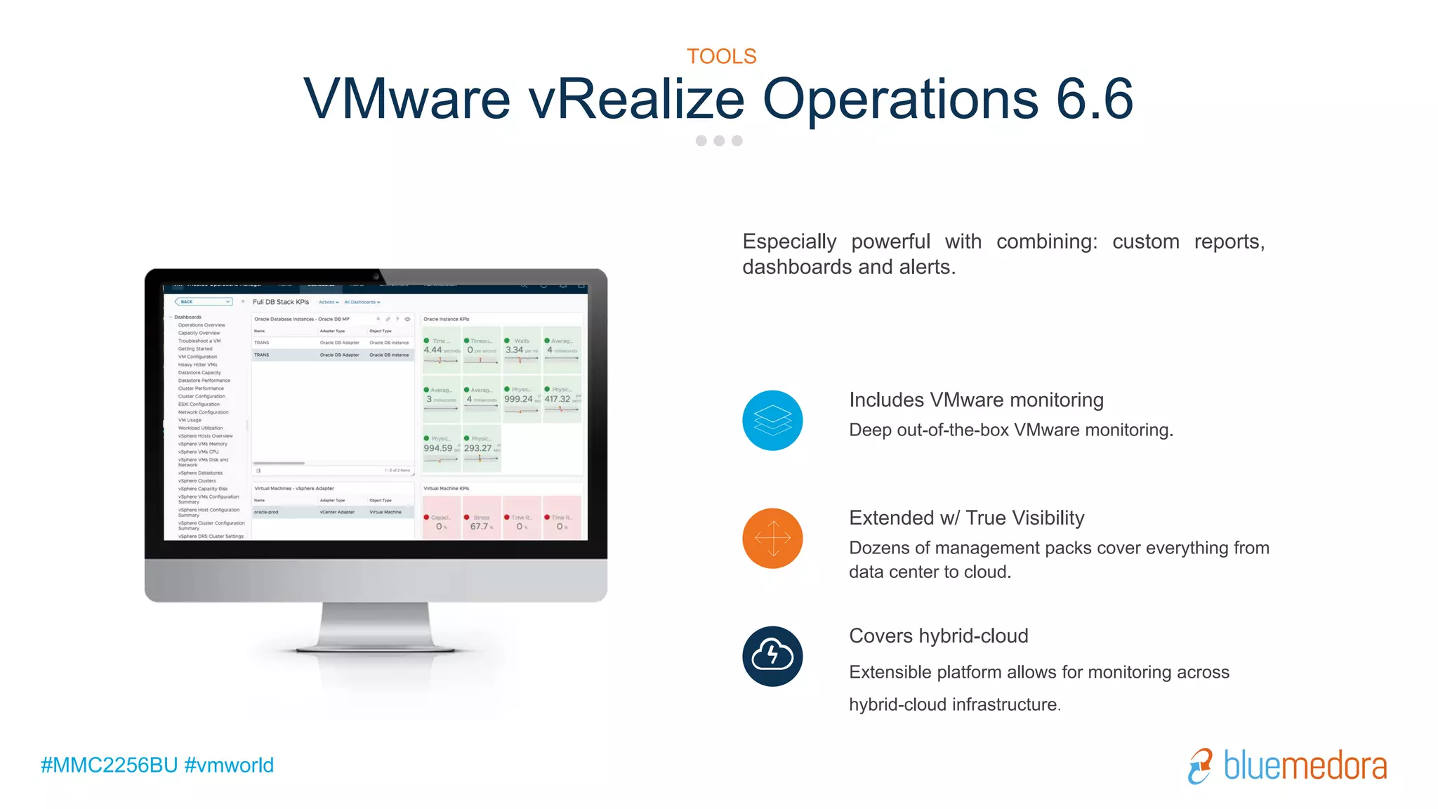 #MMC2256BU #vmworld
Especially powerful with combining: custom reports,
dashboards and alerts.
Includes VMware monitoring
Deep out-of-the-box VMware monitoring.
Extended w/ True Visibility
Dozens of management packs cover everything from
data center to cloud.
Covers hybrid-cloud
Extensible platform allows for monitoring across
hybrid-cloud infrastructure.
VMware vRealize Operations 6.6
TOOLS
 