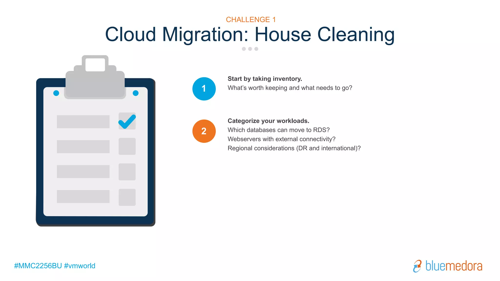 #MMC2256BU #vmworld
Start by taking inventory.
What’s worth keeping and what needs to go?1
Categorize your workloads.
Which databases can move to RDS?
Webservers with external connectivity?
Regional considerations (DR and international)?
2
Cloud Migration: House Cleaning
CHALLENGE 1
 