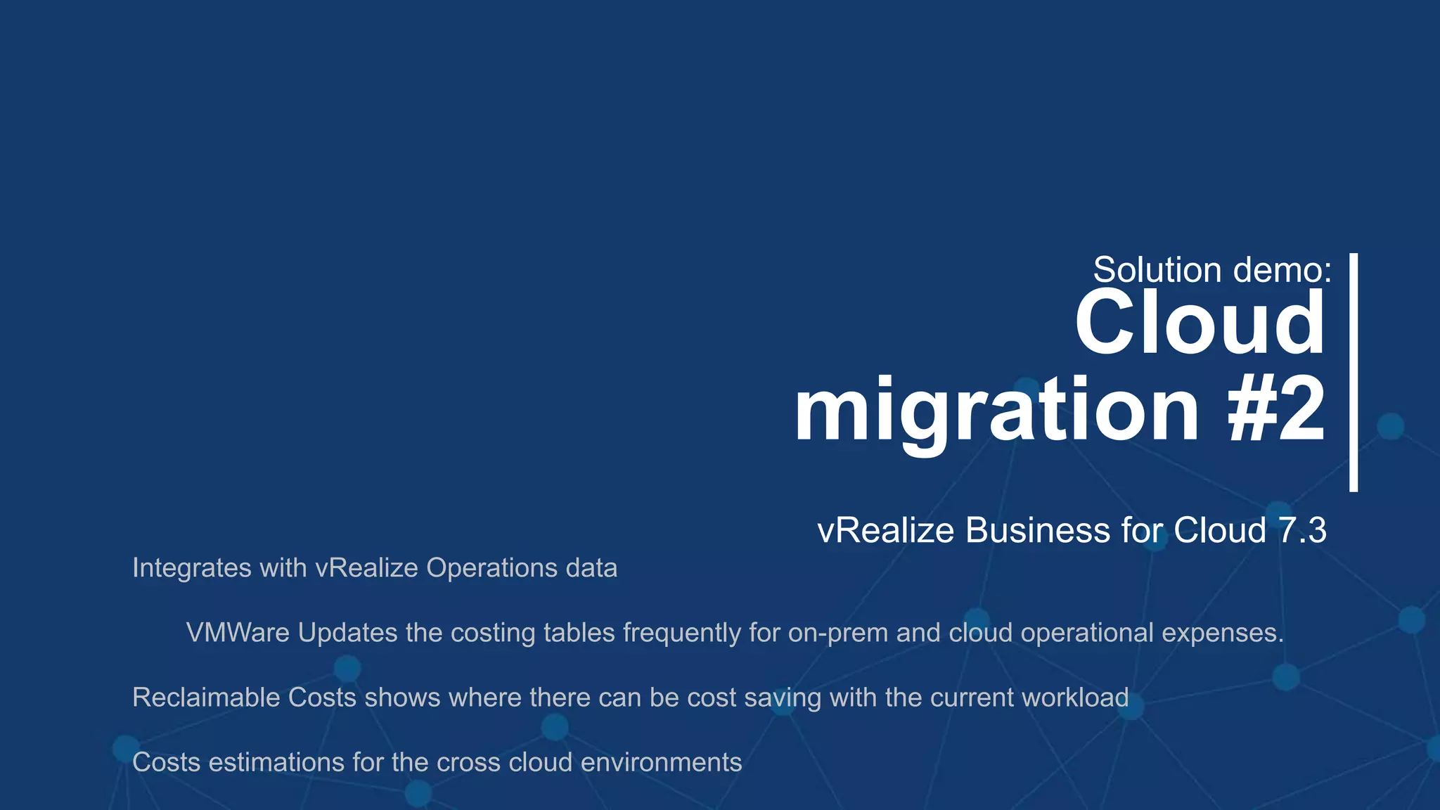 #MMC2256BU #vmworld
Cloud
migration #2
Solution demo:
vRealize Business for Cloud 7.3
Integrates with vRealize Operations data
VMWare Updates the costing tables frequently for on-prem and cloud operational expenses.
Reclaimable Costs shows where there can be cost saving with the current workload
Costs estimations for the cross cloud environments
 
