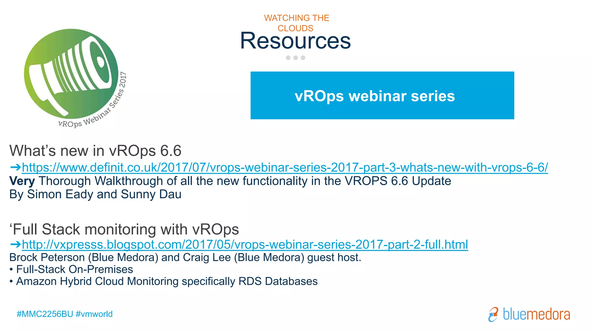 #MMC2256BU #vmworld
vROps webinar series
Resources
WATCHING THE
CLOUDS
What’s new in vROps 6.6
➔https://www.definit.co.uk/2017/07/vrops-webinar-series-2017-part-3-whats-new-with-vrops-6-6/
Very Thorough Walkthrough of all the new functionality in the VROPS 6.6 Update
By Simon Eady and Sunny Dau
‘Full Stack monitoring with vROps
➔http://vxpresss.blogspot.com/2017/05/vrops-webinar-series-2017-part-2-full.html
Brock Peterson (Blue Medora) and Craig Lee (Blue Medora) guest host.
• Full-Stack On-Premises
• Amazon Hybrid Cloud Monitoring specifically RDS Databases
 