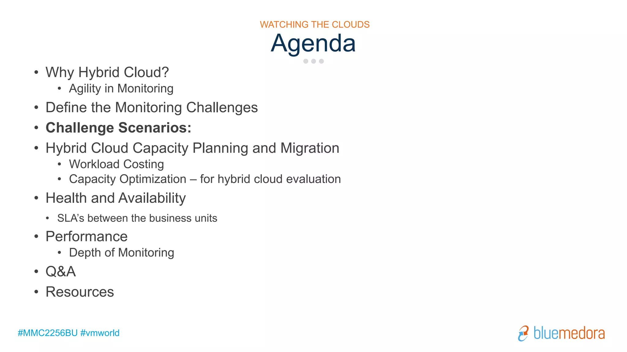 #MMC2256BU #vmworld
Agenda
WATCHING THE CLOUDS
• Why Hybrid Cloud?
• Agility in Monitoring
• Define the Monitoring Challenges
• Challenge Scenarios:
• Hybrid Cloud Capacity Planning and Migration
• Workload Costing
• Capacity Optimization – for hybrid cloud evaluation
• Health and Availability
• SLA’s between the business units
• Performance
• Depth of Monitoring
• Q&A
• Resources
 