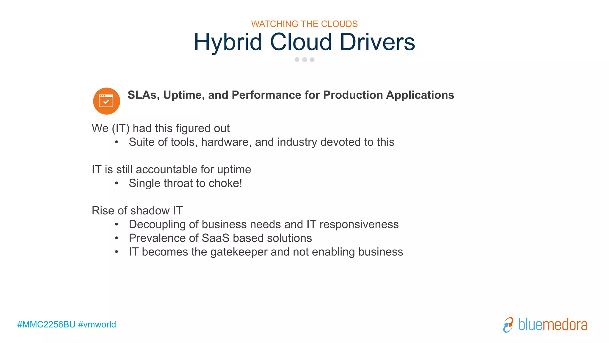 #MMC2256BU #vmworld
Hybrid Cloud Drivers
We (IT) had this figured out
• Suite of tools, hardware, and industry devoted to this
IT is still accountable for uptime
• Single throat to choke!
Rise of shadow IT
• Decoupling of business needs and IT responsiveness
• Prevalence of SaaS based solutions
• IT becomes the gatekeeper and not enabling business
SLAs, Uptime, and Performance for Production Applications
WATCHING THE CLOUDS
 
