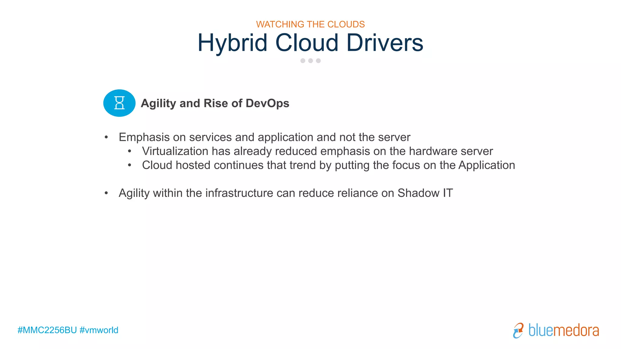 #MMC2256BU #vmworld
Hybrid Cloud Drivers
• Emphasis on services and application and not the server
• Virtualization has already reduced emphasis on the hardware server
• Cloud hosted continues that trend by putting the focus on the Application
• Agility within the infrastructure can reduce reliance on Shadow IT
Agility and Rise of DevOps
WATCHING THE CLOUDS
 
