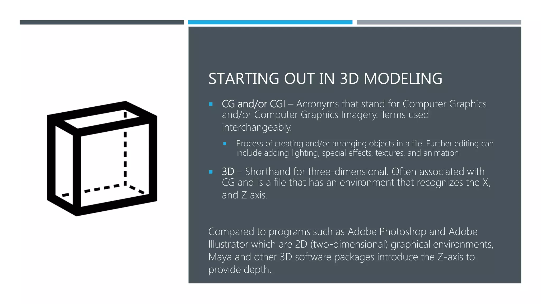 STARTING OUT IN 3D MODELING
 CG and/or CGI – Acronyms that stand for Computer Graphics
and/or Computer Graphics Imagery. Terms used
interchangeably.
 Process of creating and/or arranging objects in a file. Further editing can
include adding lighting, special effects, textures, and animation
 3D – Shorthand for three-dimensional. Often associated with
CG and is a file that has an environment that recognizes the X,
and Z axis.
Compared to programs such as Adobe Photoshop and Adobe
Illustrator which are 2D (two-dimensional) graphical environments,
Maya and other 3D software packages introduce the Z-axis to
provide depth.
 