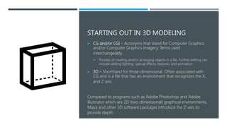 STARTING OUT IN 3D MODELING
 CG and/or CGI – Acronyms that stand for Computer Graphics
and/or Computer Graphics Imagery. Terms used
interchangeably.
 Process of creating and/or arranging objects in a file. Further editing can
include adding lighting, special effects, textures, and animation
 3D – Shorthand for three-dimensional. Often associated with
CG and is a file that has an environment that recognizes the X,
and Z axis.
Compared to programs such as Adobe Photoshop and Adobe
Illustrator which are 2D (two-dimensional) graphical environments,
Maya and other 3D software packages introduce the Z-axis to
provide depth.
 