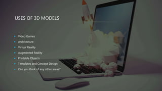 USES OF 3D MODELS
 Video Games
 Architecture
 Virtual Reality
 Augmented Reality
 Printable Objects
 Templates and Concept Design
 Can you think of any other areas?
 