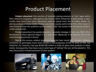 PublicisWelcomm: a French communication network that works with Dentsu in order to reach Japanese and Korean territories.Where is advertising found?		Advertising can be found through many media in South Korean society. Some of them include:TelevisionNewspapersMagazinesMusic VideosInternet