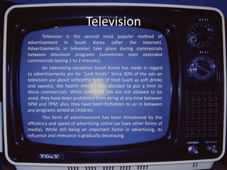 Product Placement		Product placement (the practice of tactically placing products or their logos within films, television programs, video games, etc.) occurs rather frequently in South Korea. In fact, studies have found that some advertisers seem to spend more than 8 million dollars for placing products in these media. Product placement usually works better than other types of advertising because the audience cannot usually “skip” the scenes with the placed product, unlike commercials.		Product placement has quickly become a successful strategy. In fact, circa 2005, 50 to 60 percent of these agencies begun 1 or 2 years prior. Obviously, it has become one of the most thriving businesses in Korea.		Due to this success, product placement agencies have raised their charges—allowing companies to participate much more heavily in the production of the TV show or film. Car industries, for instance, now pay W100-200 million in order to place their products in these media. Consequently, they have a say in what type of “setting” the cars will be placed in. This way, they avoid a misrepresentation of their product.