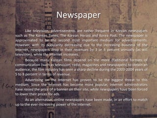 Television		Television is the second most popular method of advertisement in South Korea (after the Internet). Advertisements in television take place during commercials between television programs (sometimes even extended commercials lasting 1 to 2 minutes). 		An interesting exception South Korea has made in regard to advertisements are for “junk foods.” Since 30% of the ads on television are about unhealthy types of food (such as soft drinks and sweets), the health ministry has decided to put a limit to these commercials. While junk food ads are still allowed to be aired, they have been prohibited from airing at any time between 5PM and 7PM; also, they have been forbidden to air in between any programs aimed at children.		This form of advertisement has been threatened by the efficiency and speed of advertising online (as have other forms of media). While still being an important factor in advertising, its influence and relevance is gradually decreasing. 