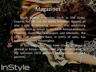 Newspaper		Like television, advertisements are rather frequent in Korean newspapers such as The Korean Times, The Korean Herald and Korea Post. The newspaper is approximated to be the second most important medium for advertisements. However, with its popularity decreasing due to the increasing business of the Internet, newspapers drop in their revenues by 3 or 4 percent annually (as will television), while the Internet increases.		Because many Korean films depend on the more traditional formats of communication (such as television, radio, magazines and newspapers) to obtain an audience, the film industry has seen a sharp decline during the 2003-2004 years of 5 to 8 percent in terms of revenue. 		Advertising on the Internet has proven to be the biggest threat to this medium. Since the Internet has become more popular, Internet administrators have raised the price of a banner on their site, while newspapers have been forced to lower their prices for ads.		As an alternative, online newspapers have been made, in an effort to match up to the ever-increasing power of the Internet.