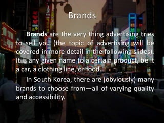 Brands		Brands are the very thing advertising tries to sell you (the topic of advertising will be covered in more detail in the following slides). It is any given name to a certain product, be it a car, a clothing line, or food. 		In South Korea, there are (obviously) many brands to choose from—all of varying quality and accessibility. 