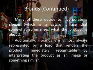 Brands (Continued)		Many of these decide to incorporate a slogan (which is a catchy phrase that somewhat summarizes what the product is about).  		Additionally,  brands are almost always represented by a logo that renders the product immediately recognizable by interpreting the product as an image or something similar.