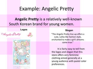 Example: Angelic Pretty		Angelic Pretty is a relatively well-known South Korean brand for young women.LogosSlogan“The Angelic Pretty line-up offers a cute, Lolita-like fashion style, enchanted to make a girl's dreams come true.”		It is fairly easy to tell from the logos and slogan that this store offers very feminine clothing aimed generally at a young audience with pastel color preferences.