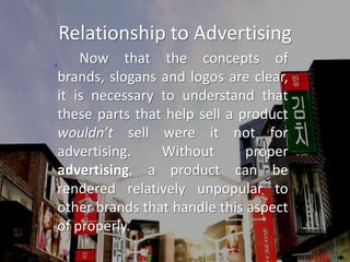 Relationship to Advertising		Now that the concepts of brands, slogans and logos are clear, it is necessary to understand that these parts that help sell a product wouldn’t sell were it not for advertising. Without proper advertising, a product can be rendered relatively unpopular to other brands that handle this aspect of properly.