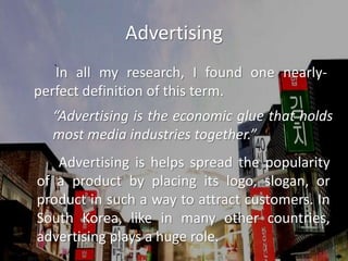 Advertising		In all my research, I found one nearly-perfect definition of this term.		“Advertising is the economic glue that holds 	most media industries together.”		Advertising is helps spread the popularity of a product by placing its logo, slogan, or product in such a way to attract customers. In South Korea, like in many other countries, advertising plays a huge role.