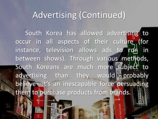 Advertising (Continued)		South Korea has allowed advertising to occur in all aspects of their culture (for instance, television allows ads to run in between shows). Through various methods, South Koreans are much more subject to advertising than they would probably believe—it’s an inescapable force persuading them to purchase products from brands.