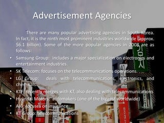 Advertisement Agencies		There are many popular advertising agencies in South Korea.  In fact, it is the ninth most prominent industries worldwide (approx. $6.1 billion). Some of the more popular agencies in 2008 are as follows:Samsung Group:  includes a major specialization on electronics and entertainment industries. SK Telecom: focuses on the telecommunications operations.LG Group:  deals with telecommunications, electronics, and chemicals.KTF: recently merges with KT, also dealing with telecommunicationsHyundai Motors:  automakers (one of the biggest worldwide)AIG: focuses on insuranceKT Group: telecommunications