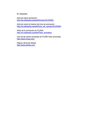 En wikipedia: 

Artículo sobre animación: 
http://es.wikipedia.org/wiki/Animaci%C3%B3n 

Artículo sobre la historia del cine de animación: 
http://es.wikipedia.org/wiki/Cine_de_animaci%C3%B3n 

Hitos de la animación en FLASH : 
http://en.wikipedia.org/wiki/Flash_animation 

Una de las series animadas en FLASH más conocidas: 
http://www.ninjai.com/ 

Página oficial de Adobe 
http://www.adobe.com
 